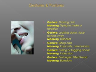  Gesture: Stroking chin
Meaning: Trying to make a
decision
 Gesture: Looking down, face
turned away
Meaning: Disbelief
 Gesture: Biting nails
Meaning: Insecurity, nervousness
 Gesture: Pulling or tugging at ear
Meaning: Indecision
 Gesture: Prolonged tilted head
Meaning: Boredom
 