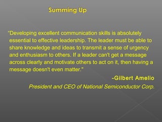 “Developing excellent communication skills is absolutely
essential to effective leadership. The leader must be able to
share knowledge and ideas to transmit a sense of urgency
and enthusiasm to others. If a leader can't get a message
across clearly and motivate others to act on it, then having a
message doesn't even matter."
-Gilbert Amelio
President and CEO of National Semiconductor Corp.
 