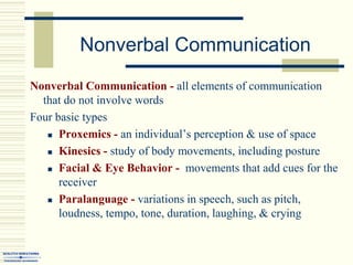 Nonverbal Communication
Nonverbal Communication - all elements of communication
that do not involve words
Four basic types
 Proxemics - an individual’s perception & use of space
 Kinesics - study of body movements, including posture
 Facial & Eye Behavior - movements that add cues for the
receiver
 Paralanguage - variations in speech, such as pitch,
loudness, tempo, tone, duration, laughing, & crying
 