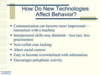  Communication can become more impersonal—
interaction with a machine
 Interpersonal skills may diminish—less tact, less
graciousness
 Non-verbal cues lacking
 Alters social context
 Easy to become overwhelmed with information
 Encourages polyphasic activity
How Do New Technologies
Affect Behavior?
 