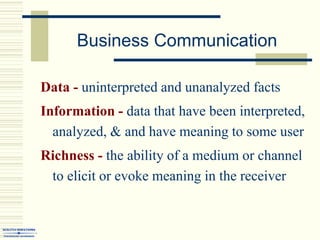 Business Communication
Data - uninterpreted and unanalyzed facts
Information - data that have been interpreted,
analyzed, & and have meaning to some user
Richness - the ability of a medium or channel
to elicit or evoke meaning in the receiver
 