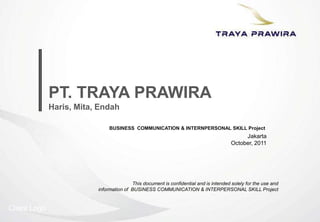 Client Logo
Jakarta
October, 2011
PT. TRAYA PRAWIRA
Haris, Mita, Endah
This document is confidential and is intended solely for the use and
information of BUSINESS COMMUNICATION & INTERPERSONAL SKILL Project
BUSINESS COMMUNICATION & INTERNPERSONAL SKILL Project
 