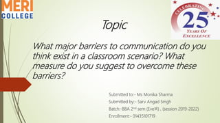 Topic
What major barriers to communication do you
think exist in a classroom scenario? What
measure do you suggest to overcome these
barriers?
Submitted to:- Ms Monika Sharma
Submitted by:- Sarv Angad Singh
Batch:-BBA 2nd sem (Eve’A’) , (session 2019-2022)
Enrollment:- 01435101719
 