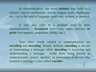 In communication, the word channel may refer to a
person’s speech mechanism- mouth, tongue, teeth, diaphragm,
etc. - or to the kind of language used- oral, written, or gestural.
It may also refer to a medium used in mass
communication – broadcast (television, radio, movies) or
print (newspapers, magazines, books, etc.).
Two other words related to communication are
encoding and decoding. Simply defined, encoding is the act
of transmitting a message while decoding is receiving and
understanding a message. Aside from being known as
communicator, source, speaker, or transmitter, a person who
transmit a message is also called encoder.
 
