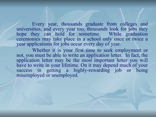 Every year, thousands graduate from colleges and
universities, and every year too, thousands look for jobs they
hope they can hold for sometime. While graduation
ceremonies may take place in a school only once or twice a
year applications for jobs occur every day of year.
Whether it is your first time to seek employment or
not, you must be able to write an application letter. In fact, the
application letter may be the most important letter you will
have to write in your lifetime. On it may depend much of your
success in getting a highly-rewarding job or being
misemployed or unemployed.
 