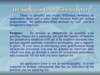 The Application Letter as a Sales Letter
The Application Letter as a Sales Letter
There is actually not much difference between an
application letter and a sales letter because both are selling
propositions: the application letter attempts to “sell’ you to a
prospective employer.
Purpose: To present as attractively as possible your
peculiar fitness for a particular job and the benefit of benefits
the prospective employer will get if he employs someone who
possess special qualities, a positive personality, and a capacity
to grow. If your letter is convincing, your qualifications being
attractively presented, you may be granted an interview after
which you may go through a series pf recruitment procedures
and eventually fill the hob you have applied for.
An application letter is not an autobiography. It is not
expected to include information that has no relevance to the
position you are applying for.
 