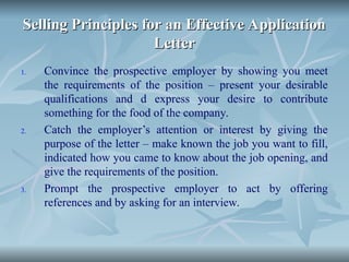 Selling Principles for an Effective Application
Selling Principles for an Effective Application
Letter
Letter
1. Convince the prospective employer by showing you meet
the requirements of the position – present your desirable
qualifications and d express your desire to contribute
something for the food of the company.
2. Catch the employer’s attention or interest by giving the
purpose of the letter – make known the job you want to fill,
indicated how you came to know about the job opening, and
give the requirements of the position.
3. Prompt the prospective employer to act by offering
references and by asking for an interview.
 