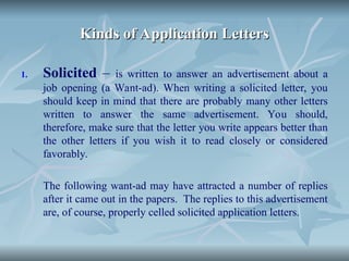 Kinds of Application Letters
Kinds of Application Letters
1. Solicited – is written to answer an advertisement about a
job opening (a Want-ad). When writing a solicited letter, you
should keep in mind that there are probably many other letters
written to answer the same advertisement. You should,
therefore, make sure that the letter you write appears better than
the other letters if you wish it to read closely or considered
favorably.
The following want-ad may have attracted a number of replies
after it came out in the papers. The replies to this advertisement
are, of course, properly celled solicited application letters.
 
