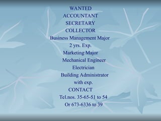 WANTED
ACCOUNTANT
SECRETARY
COLLECTOR
Business Management Major
2 yrs. Exp.
Marketing Major
Mechanical Engineer
Electrician
Building Administrator
with exp.
CONTACT
Tel.nos. 35-65-51 to 54
Or 673-6336 to 39
 