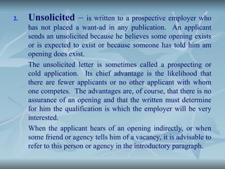 2. Unsolicited – is written to a prospective employer who
has not placed a want-ad in any publication. An applicant
sends an unsolicited because he believes some opening exists
or is expected to exist or because someone has told him am
opening does exist.
The unsolicited letter is sometimes called a prospecting or
cold application. Its chief advantage is the likelihood that
there are fewer applicants or no other applicant with whom
one competes. The advantages are, of course, that there is no
assurance of an opening and that the written must determine
for him the qualification is which the employer will be very
interested.
When the applicant hears of an opening indirectly, or when
some friend or agency tells him of a vacancy, it is advisable to
refer to this person or agency in the introductory paragraph.
 