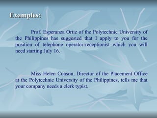 Examples:
Examples:
Prof. Esperanza Ortiz of the Polytechnic University of
the Philippines has suggested that I apply to you for the
position of telephone operator-receptionist which you will
need starting July 16.
Miss Helen Cuason, Director of the Placement Office
at the Polytechnic University of the Philippines, tells me that
your company needs a clerk typist.
 