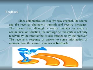 Feedback
Since communication is a two way channel, the source
and the receiver alternately transmit and receive messages.
This means that although a source initiates or starts a
communication situation, the message he transmits is not only
received by the receiver but is also reacted to by the receiver.
The receiver’s response or answer to some information or
message from the source is known as feedback.
 