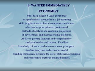 b. WANTED IMMEDIATELY
b. WANTED IMMEDIATELY
ECONOMIST
ECONOMIST
Must have at least 5 years experience
as a professional economist in a job requiring
skill, judgment and technical competence in the use
of economic principles and professional
methods of analysis and economic projections
of development and macroeconomic problems.
Ability to prepare thorough and comprehensive
analytical studies and reports. Excellent
knowledge of macro and micro economic principles,
standard analytical and economic model
building techniques, including the use of statistical, accounting
and econometric methods and mathematics.
 