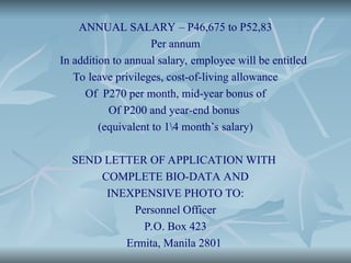 ANNUAL SALARY – P46,675 to P52,83
Per annum
In addition to annual salary, employee will be entitled
To leave privileges, cost-of-living allowance
Of P270 per month, mid-year bonus of
Of P200 and year-end bonus
(equivalent to 14 month’s salary)
SEND LETTER OF APPLICATION WITH
COMPLETE BIO-DATA AND
INEXPENSIVE PHOTO TO:
Personnel Officer
P.O. Box 423
Ermita, Manila 2801
 