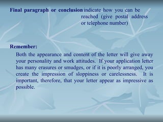 Final paragraph or conclusion indicate how you can be
reached (give postal address
or telephone number)
Remember:
Both the appearance and content of the letter will give away
your personality and work attitudes. If your application letter
has many erasures or smudges, or if it is poorly arranged, you
create the impression of sloppiness or carelessness. It is
important, therefore, that your letter appear as impressive as
possible.
 