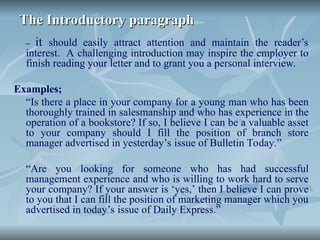 The Introductory paragraph
The Introductory paragraph
– it should easily attract attention and maintain the reader’s
interest. A challenging introduction may inspire the employer to
finish reading your letter and to grant you a personal interview.
Examples;
“Is there a place in your company for a young man who has been
thoroughly trained in salesmanship and who has experience in the
operation of a bookstore? If so, I believe I can be a valuable asset
to your company should I fill the position of branch store
manager advertised in yesterday’s issue of Bulletin Today.”
“Are you looking for someone who has had successful
management experience and who is willing to work hard to serve
your company? If your answer is ‘yes,’ then I believe I can prove
to you that I can fill the position of marketing manager which you
advertised in today’s issue of Daily Express.”
 