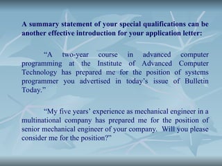 A summary statement of your special qualifications can be
another effective introduction for your application letter:
“A two-year course in advanced computer
programming at the Institute of Advanced Computer
Technology has prepared me for the position of systems
programmer you advertised in today’s issue of Bulletin
Today.”
“My five years’ experience as mechanical engineer in a
multinational company has prepared me for the position of
senior mechanical engineer of your company. Will you please
consider me for the position?”
 