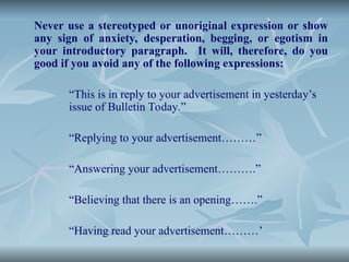 Never use a stereotyped or unoriginal expression or show
any sign of anxiety, desperation, begging, or egotism in
your introductory paragraph. It will, therefore, do you
good if you avoid any of the following expressions:
“This is in reply to your advertisement in yesterday’s
issue of Bulletin Today.”
“Replying to your advertisement………”
“Answering your advertisement……….”
“Believing that there is an opening…….”
“Having read your advertisement………’
 