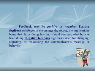 Feedback may be positive or negative. Positive
feedback reinforces or encourages the source, the implications
being that he is doing fine and should continue what he was
been doing. Negative feedback signifies a need for changing,
adjusting, or reassessing the communicator’s message or
behavior
 
