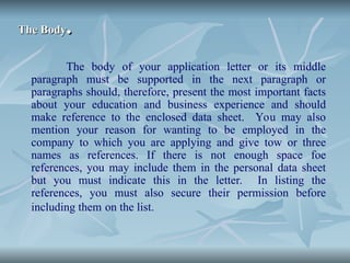 The Body
The Body.
.
The body of your application letter or its middle
paragraph must be supported in the next paragraph or
paragraphs should, therefore, present the most important facts
about your education and business experience and should
make reference to the enclosed data sheet. You may also
mention your reason for wanting to be employed in the
company to which you are applying and give tow or three
names as references. If there is not enough space foe
references, you may include them in the personal data sheet
but you must indicate this in the letter. In listing the
references, you must also secure their permission before
including them on the list.
 