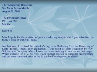 3477 Magsaysay Boulevard
Sta. Mesa, Metro Manila
August 29, 2009
The Personnel Officer
P.O. Box 381
Manila
Dear Sir;
May I apply for the position of junior marketing analyst which you advertised in
today’s issue of Bulletin Today?
Just last year, I received the bachelor’s degree in Marketing from the University of
Santo Tomas. Right after graduation, I was hired as sales counselor by V.V.
Soliven and Company where I received some training in real estate brokerage.
While working for V.V. Soliven, I took special courses in computer programming
and business communication at the Executive Development Academy.
 