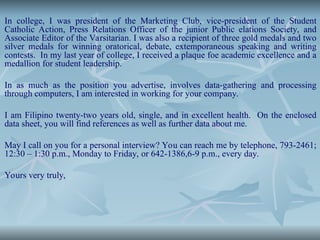 In college, I was president of the Marketing Club, vice-president of the Student
Catholic Action, Press Relations Officer of the junior Public elations Society, and
Associate Editor of the Varsitarian. I was also a recipient of three gold medals and two
silver medals for winning oratorical, debate, extemporaneous speaking and writing
contests. In my last year of college, I received a plaque foe academic excellence and a
medallion for student leadership.
In as much as the position you advertise, involves data-gathering and processing
through computers, I am interested in working for your company.
I am Filipino twenty-two years old, single, and in excellent health. On the enclosed
data sheet, you will find references as well as further data about me.
May I call on you for a personal interview? You can reach me by telephone, 793-2461;
12:30 – 1:30 p.m., Monday to Friday, or 642-1386,6-9 p.m., every day.
Yours very truly,
 