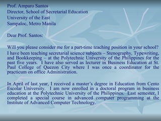 Prof. Amparo Santos
Director, School of Secretarial Education
University of the East
Sampaloc, Metro Manila
Dear Prof. Santos:
Will you please consider me for a part-time teaching position in your school?
I have been teaching secretarial science subjects – Stenography, Typewriting,
and Bookkeeping – at the Polytechnic University of the Philippines for the
past five years. I have also served as lecturer in Business Education at St.
Paul College of Quezon City where I was once a coordinator for the
practicum on office Administration.
In April of last year, I received a master’s degree in Education from Cento
Escolar University. I am now enrolled in a doctoral program in business
education at the Polytechnic University of the Philippines. Last semester, I
completed a special course in advanced computer programming at the
Institute of Advanced Computer Technology.
 