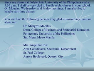 Since my classes at Polytechnic University of the Philippines end at
5:30 p.m., I shall be very glad to handle night classes in your school.
On Monday, Wednesday, and Friday mornings, I am also free to
handle part-time classes.
You will find the following persons very glad to answer any question
about me:
Dr. Milagros Morales
Dean, College of Business and Secretarial Education
Polytechnic University of the Philippines
Sta. Mesa, Metro Manila
Mrs. Angelita Cruz
Area Coordinator, Secretarial Department
St. Paul College
Aurora Boulevard, Quezon City
 