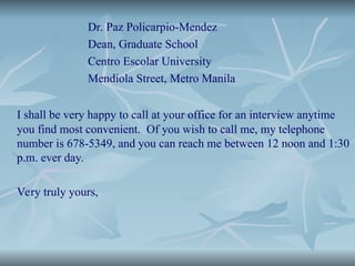 Dr. Paz Policarpio-Mendez
Dean, Graduate School
Centro Escolar University
Mendiola Street, Metro Manila
I shall be very happy to call at your office for an interview anytime
you find most convenient. Of you wish to call me, my telephone
number is 678-5349, and you can reach me between 12 noon and 1:30
p.m. ever day.
Very truly yours,
 