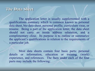 The Data Sheet
The Data Sheet
The application letter is usually supplemented with a
qualifications summary which is common known as personal
data sheet, bio data sheet, personal profile, curriculum vitae, or
resume. Being a part of the application letter, the data sheet
should not carry an inside address salutation, and a
complimentary close. Its purpose is to outline or summarize
the applicant’s qualifications in relation to the requirements of
a particular job.
Most data sheets contain four basic parts: personal
details or information, education or training, (work)
experience, and references. The facts under each of the four
parts may include the following:
 
