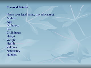 Personal Details
Name your legal name, mot nickname)
Address
Age
Birthplace
Sex
Civil Status
Height
Weight
Health
Religion
Nationality
Hobbies
 