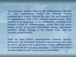 Organizational Communication
Organizational Communication
Two structures actually make up the communication channels
of any organization: formal and informal. Formal
communication usually follows the same line and patterns of
an organizational chart while informal communication- often
referred to us grapevine- is an unstructured communication
channel, a form of communication whose lines and routes
change as fast as personal relationships among organization
members change. Chismis is the popular local word for
informal communication.
There are three formal communication channels: upward,
downward, and horizontal. Informal communication also runs
up, down, and across the organization. Clearly communication
in organizations has two basic functions: 1. to give and receive
directions and 2. to give and to receive information.
 