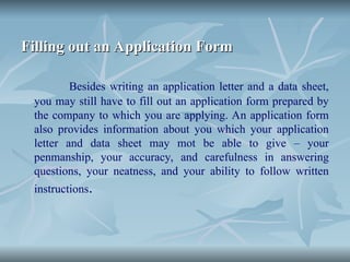 Filling out an Application Form
Filling out an Application Form
Besides writing an application letter and a data sheet,
you may still have to fill out an application form prepared by
the company to which you are applying. An application form
also provides information about you which your application
letter and data sheet may mot be able to give – your
penmanship, your accuracy, and carefulness in answering
questions, your neatness, and your ability to follow written
instructions.
 
