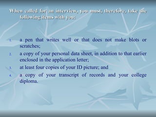 When called for an interview, you must, therefore, take the
When called for an interview, you must, therefore, take the
following items with you:
following items with you:
1. a pen that writes well or that does not make blots or
scratches;
2. a copy of your personal data sheet, in addition to that earlier
enclosed in the application letter;
3. at least four copies of your ID picture; and
4. a copy of your transcript of records and your college
diploma.
 