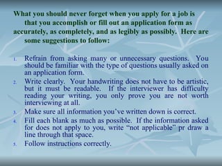 What you should never forget when you apply for a job is
that you accomplish or fill out an application form as
accurately, as completely, and as legibly as possibly. Here are
some suggestions to follow:
1. Refrain from asking many or unnecessary questions. You
should be familiar with the type of questions usually asked on
an application form.
2. Write clearly. Your handwriting does not have to be artistic,
but it must be readable. If the interviewer has difficulty
reading your writing, you only prove you are not worth
interviewing at all.
3. Make sure all information you’ve written down is correct.
4. Fill each blank as much as possible. If the information asked
for does not apply to you, write “not applicable” pr draw a
line through that space.
5. Follow instructions correctly.
 