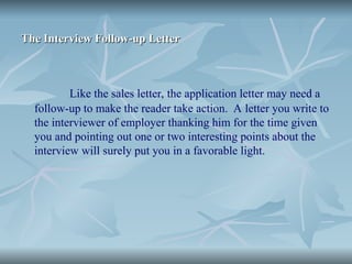 The Interview Follow-up Letter
The Interview Follow-up Letter
Like the sales letter, the application letter may need a
follow-up to make the reader take action. A letter you write to
the interviewer of employer thanking him for the time given
you and pointing out one or two interesting points about the
interview will surely put you in a favorable light.
 