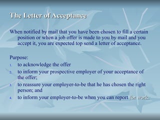 The Letter of Acceptance
The Letter of Acceptance
When notified by mail that you have been chosen to fill a certain
position or when a job offer is made to you by mail and you
accept it, you are expected top send a letter of acceptance.
Purpose:
1. to acknowledge the offer
2. to inform your prospective employer of your acceptance of
the offer;
3. to reassure your employer-to-be that he has chosen the right
person; and
4. to inform your employer-to-be when you can report for work.
for work.
 