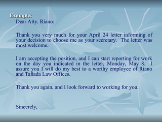 Example:
Example:
Dear Atty. Riano:
Thank you very much for your April 24 letter informing of
your decision to choose me as your secretary. The letter was
most welcome.
I am accepting the position, and I can start reporting for work
on the day you indicated in the letter, Monday, May 8. I
assure you I will do my best to a worthy employee of Riano
and Tañada Law Offices.
Thank you again, and I look forward to working for you.
Sincerely,
 
