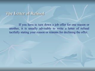 The Letter of Refusal
The Letter of Refusal
If you have to turn down a job offer for one reason or
another, it is usually advisable to write a letter of refusal
tactfully stating your reason or reasons for declining the offer.
 