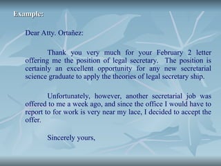 Example:
Example:
Dear Atty. Ortañez:
Thank you very much for your February 2 letter
offering me the position of legal secretary. The position is
certainly an excellent opportunity for any new secretarial
science graduate to apply the theories of legal secretary ship.
Unfortunately, however, another secretarial job was
offered to me a week ago, and since the office I would have to
report to for work is very near my lace, I decided to accept the
offer.
Sincerely yours,
 