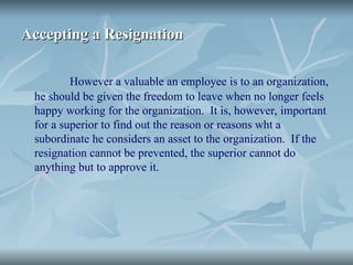 Accepting a Resignation
Accepting a Resignation
However a valuable an employee is to an organization,
he should be given the freedom to leave when no longer feels
happy working for the organization. It is, however, important
for a superior to find out the reason or reasons wht a
subordinate he considers an asset to the organization. If the
resignation cannot be prevented, the superior cannot do
anything but to approve it.
 