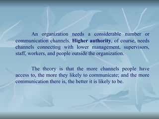 An organization needs a considerable number or
communication channels. Higher authority, of course, needs
channels connecting with lower management, supervisors,
staff, workers, and people outside the organization.
The theory is that the more channels people have
access to, the more they likely to communicate; and the more
communication there is, the better it is likely to be.
 