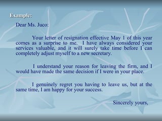 Example:
Example:
Dear Ms. Juco:
Your letter of resignation effective May 1 of this year
comes as a surprise to me. I have always considered your
services valuable, and it will surely take time before I can
completely adjust myself to a new secretary.
I understand your reason for leaving the firm, and I
would have made the same decision if I were in your place.
I genuinely regret you having to leave us, but at the
same time, I am happy for your success.
Sincerely yours,
 