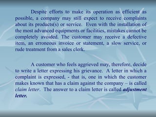 Despite efforts to make its operation as efficient as
possible, a company may still expect to receive complaints
about its products(s) or service. Even with the installation of
the most advanced equipments or facilities, mistakes cannot be
completely avoided. The customer may receive a defective
item, an erroneous invoice or statement, a slow service, or
rude treatment from a sales clerk.
A customer who feels aggrieved may, therefore, decide
to write a letter expressing his grievance. A letter in which a
complaint is expressed, - that is, one in which the customer
makes known that has a claim against the company – is called
claim letter. The answer to a claim letter is called adjustment
letter.
 