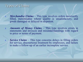 Types of Claims
Types of Claims
1. Merchandise Claims – This type involves orders incorrectly
filled, merchandise whose quality is unsatisfactory, and
goods damaged or delayed in shipment.
2. Amounts of Money Claims – This type involves errors in
statements and invoices and misunderstandings with regard
to price or terms of payment.
3. Service Claims – This type concerns delays in filling orders
for service, discourteous treatment by employees, and failure
to make a follow-up of an earlier incomplete service.
 