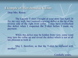 Example of Merchandise Claim
Example of Merchandise Claim
Dear Mrs. Roxas:
The Lacoste T-shirt I bought at your store last April 24
fits me very well, but I noticed a sewing defect at the tip of the
reverse side of the right front collar. I may have overlooked
this defect when I inspected the T-shirt before I made my
payment.
While this defect may be hidden from view, some wind
may turn the collar up and reveal the defect which is not at all
too pleasant to look at.
May I. therefore, as that the T-shirt be replaced with
another?
Cordially yours,
 