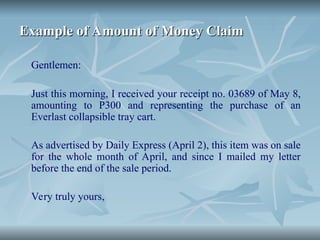 Example of Amount of Money Claim
Example of Amount of Money Claim
Gentlemen:
Just this morning, I received your receipt no. 03689 of May 8,
amounting to P300 and representing the purchase of an
Everlast collapsible tray cart.
As advertised by Daily Express (April 2), this item was on sale
for the whole month of April, and since I mailed my letter
before the end of the sale period.
Very truly yours,
 