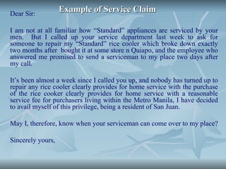 Example of Service Claim
Example of Service Claim
Dear Sir:
I am not at all familiar how “Standard” appliances are serviced by your
men. But I called up your service department last week to ask for
someone to repair my “Standard” rice cooler which broke down exactly
two months after bought it at some store n Quiapo, and the employee who
answered me promised to send a serviceman to my place two days after
my call.
It’s been almost a week since I called you up, and nobody has turned up to
repair any rice cooler clearly provides for home service with the purchase
of the rice cooker clearly provides for home service with a reasonable
service fee for purchasers living within the Metro Manila, I have decided
to avail myself of this privilege, being a resident of San Juan.
May I, therefore, know when your serviceman can come over to my place?
Sincerely yours,
 