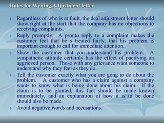 Rules for Writing Adjustment letter
Rules for Writing Adjustment letter
1. Regardless of who is at fault, the deal adjustment letter should
show right at the start that the company has no objections to
receiving complaints,
2. Reply promptly. A pronto reply to a complaint makes the
customer feel that he s treated fairly, that his problem is
important enough to call for immediate attention.
3. Show the customer that you understand his problem. A
sympathetic attitude certainly has the effect of pacifying an
aggrieved person. Those with any grievance want someone to
understand why they feel as they do.
4. Tell the customer exactly what you are gong to do about the
problem. A customer who has a claim against a company
wants to know what is being done about his claim. If the
claim is to be granted, this fact should be made known
immediately, and an explanation of how it is to be done
should also be made.
5. Avoid negative words and accusations.
 
