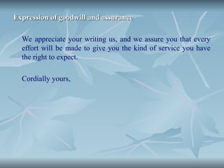 Expression of goodwill and assurance
Expression of goodwill and assurance
We appreciate your writing us, and we assure you that every
effort will be made to give you the kind of service you have
the right to expect.
Cordially yours,
 